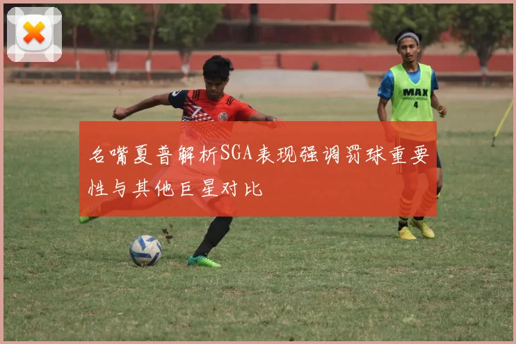 名嘴夏普解析SGA表现强调罚球重要性与其他巨星对比