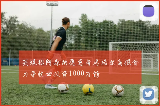 英媒称阿森纳愿意考虑诺尔高报价力争收回投资1000万镑