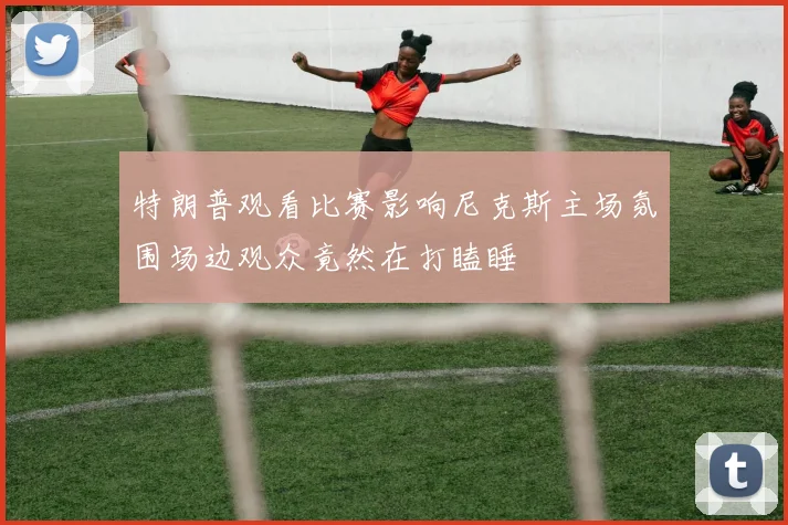 特朗普观看比赛影响尼克斯主场氛围场边观众竟然在打瞌睡