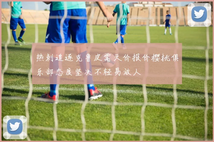 热刺追逐克鲁皮需天价报价樱桃俱乐部态度坚决不轻易放人