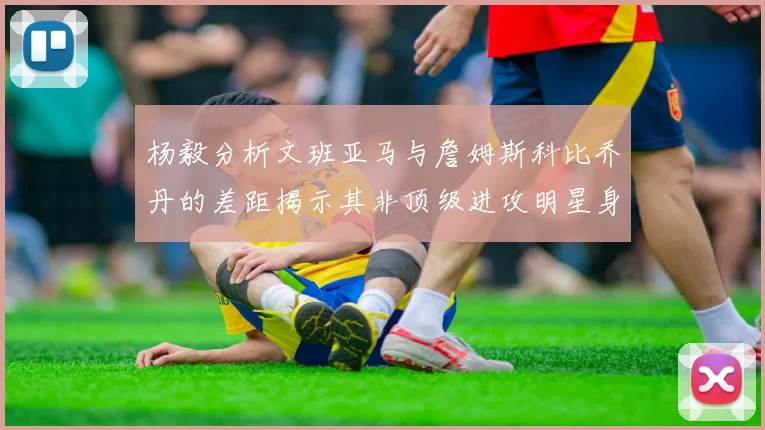 杨毅分析文班亚马与詹姆斯科比乔丹的差距揭示其非顶级进攻明星身份