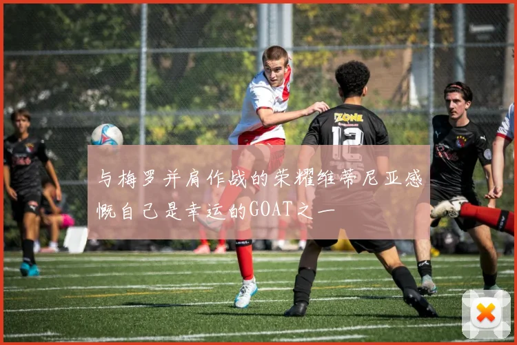 与梅罗并肩作战的荣耀维蒂尼亚感慨自己是幸运的GOAT之一