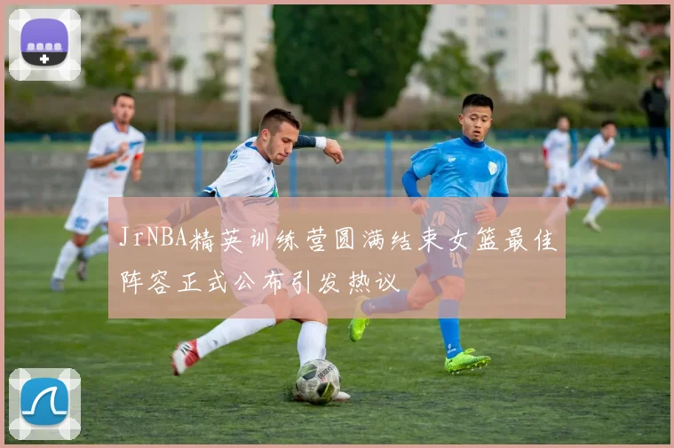 JrNBA精英训练营圆满结束女篮最佳阵容正式公布引发热议