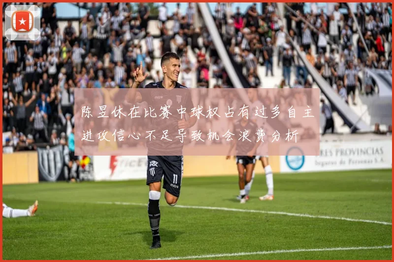 陈昱休在比赛中球权占有过多自主进攻信心不足导致机会浪费分析