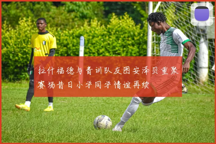 拉什福德与青训队友图安泽贝重聚赛场昔日小学同学情谊再续
