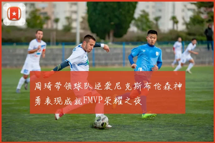 周琦带领球队逆袭尼克斯布伦森神勇表现成就FMVP荣耀之夜