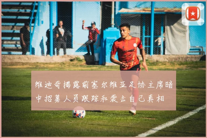 维迪奇揭露前塞尔维亚足协主席暗中招募人员跟踪和袭击自己真相